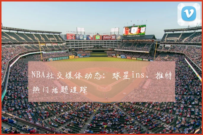 NBA社交媒体动态:球星ins、推特热门话题追踪