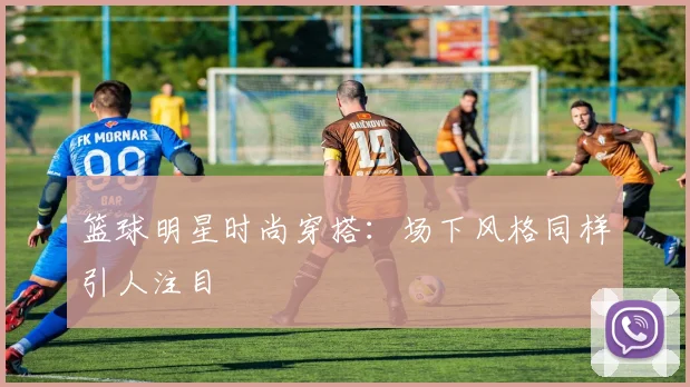 篮球明星时尚穿搭:场下风格同样引人注目