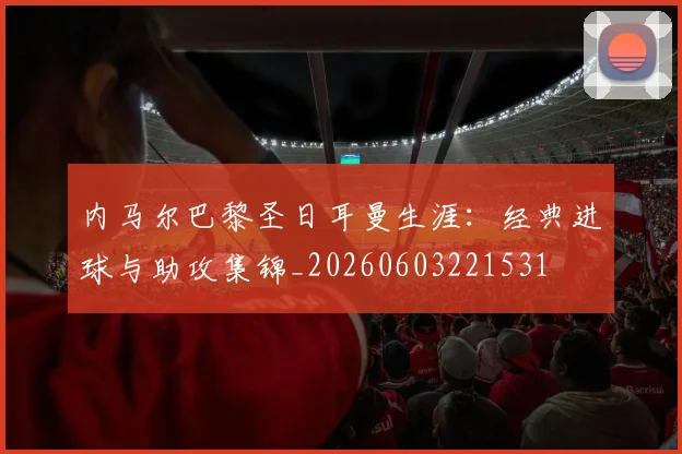 内马尔巴黎圣日耳曼生涯:经典进球与助攻集锦_20260603221531