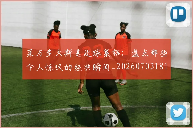 莱万多夫斯基进球集锦:盘点那些令人惊叹的经典瞬间_20260703181813