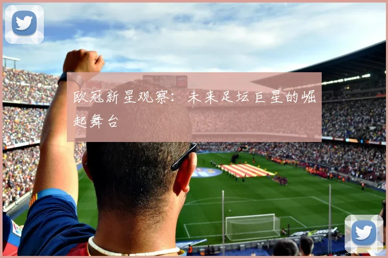 欧冠新星观察:未来足坛巨星的崛起舞台