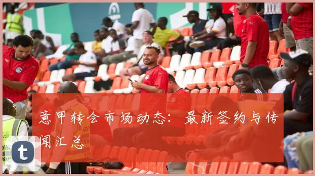 意甲转会市场动态:最新签约与传闻汇总