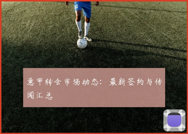 意甲转会市场动态：最新签约与传闻汇总